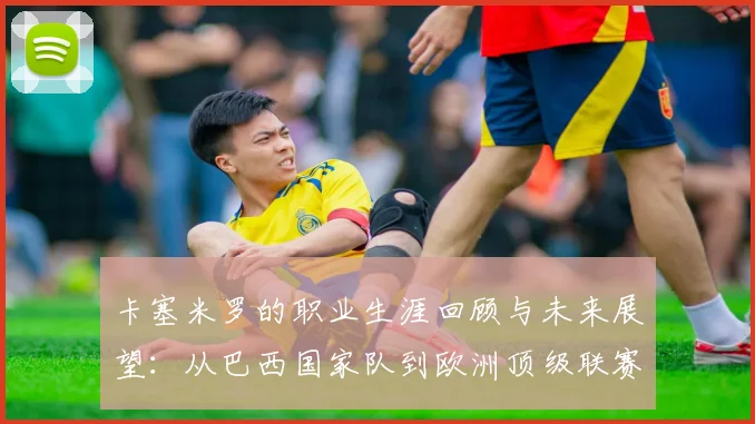 卡塞米罗的职业生涯回顾与未来展望：从巴西国家队到欧洲顶级联赛的传奇之路