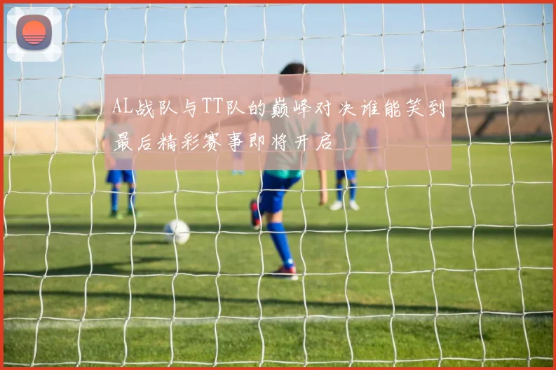 AL战队与TT队的巅峰对决谁能笑到最后精彩赛事即将开启