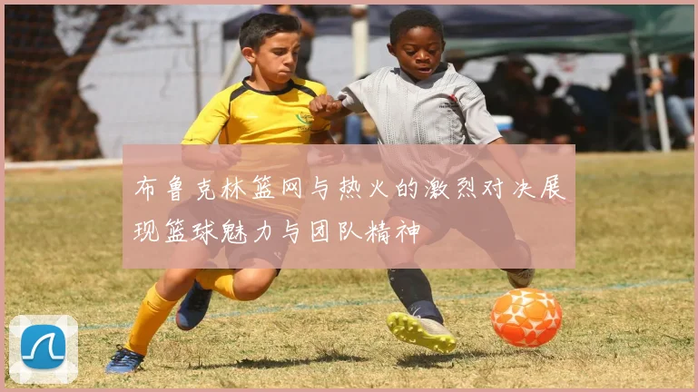 布鲁克林篮网与热火的激烈对决展现篮球魅力与团队精神