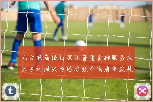 九台农商银行深化普惠金融服务助力乡村振兴与地方经济高质量发展