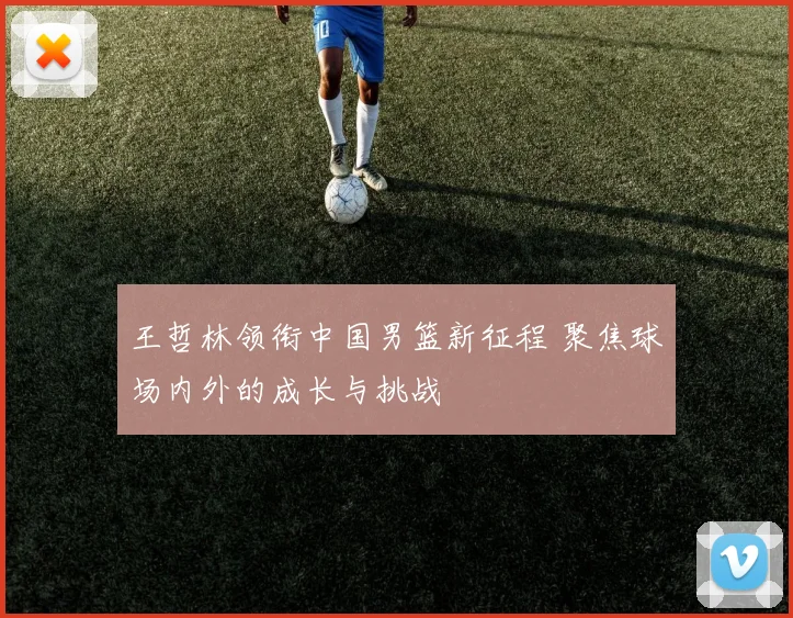 王哲林领衔中国男篮新征程 聚焦球场内外的成长与挑战
