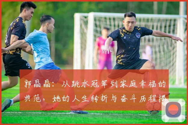 郭晶晶：从跳水冠军到家庭幸福的典范，她的人生转折与奋斗历程揭秘