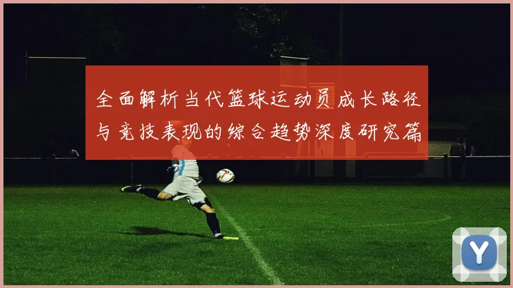 全面解析当代篮球运动员成长路径与竞技表现的综合趋势深度研究篇