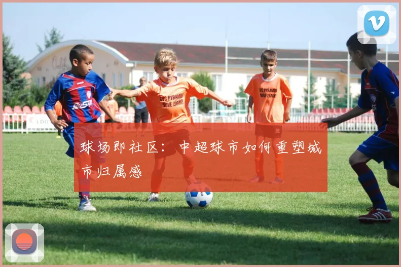球场即社区：中超球市如何重塑城市归属感