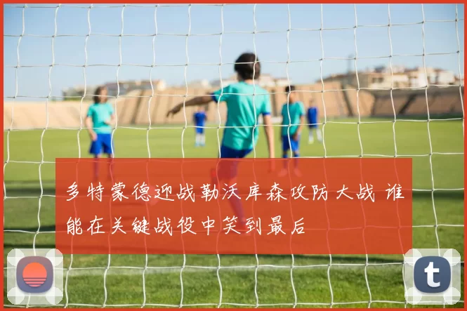 多特蒙德迎战勒沃库森攻防大战 谁能在关键战役中笑到最后