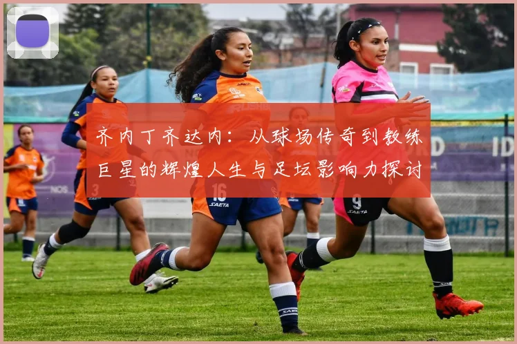 齐内丁齐达内：从球场传奇到教练巨星的辉煌人生与足坛影响力探讨