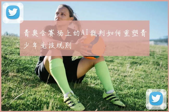 青奥会赛场上的AI裁判如何重塑青少年竞技规则