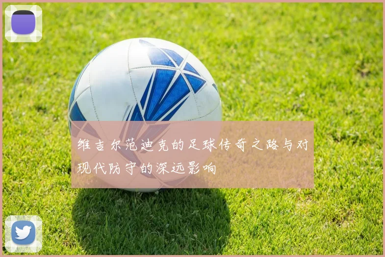 维吉尔范迪克的足球传奇之路与对现代防守的深远影响