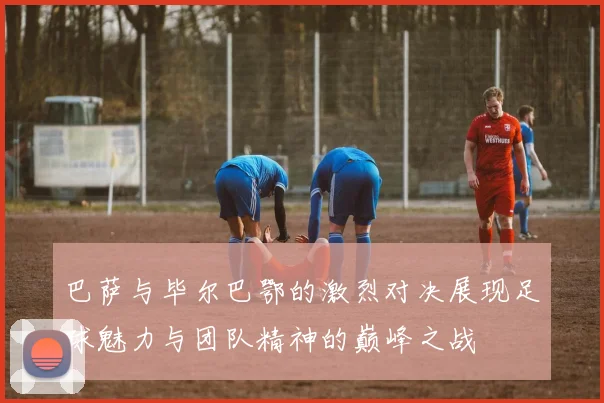 巴萨与毕尔巴鄂的激烈对决展现足球魅力与团队精神的巅峰之战