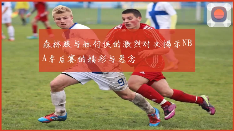 森林狼与独行侠的激烈对决揭示NBA季后赛的精彩与悬念