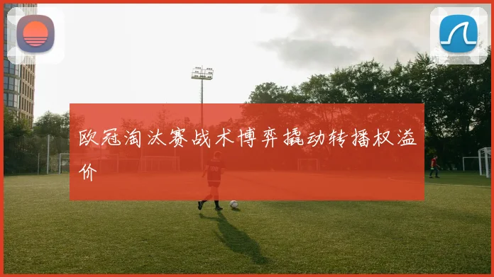 欧冠淘汰赛战术博弈撬动转播权溢价
