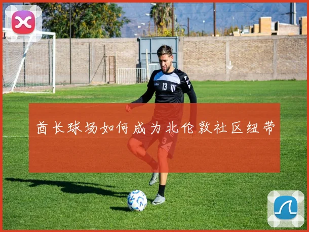 酋长球场如何成为北伦敦社区纽带