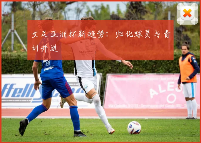 女足亚洲杯新趋势：归化球员与青训并进