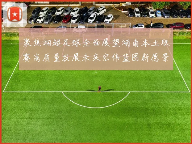 聚焦湘超足球全面展望湖南本土联赛高质量发展未来宏伟蓝图新愿景