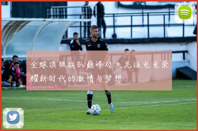 全球顶级战队巅峰对决见证电竞荣耀新时代的激情与梦想